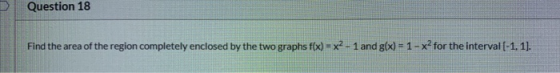 Question 18 Find the area of the region completely enclosed by the two graphs f(x) = x2 - 1 and g(x) = 1 - xfor the interval