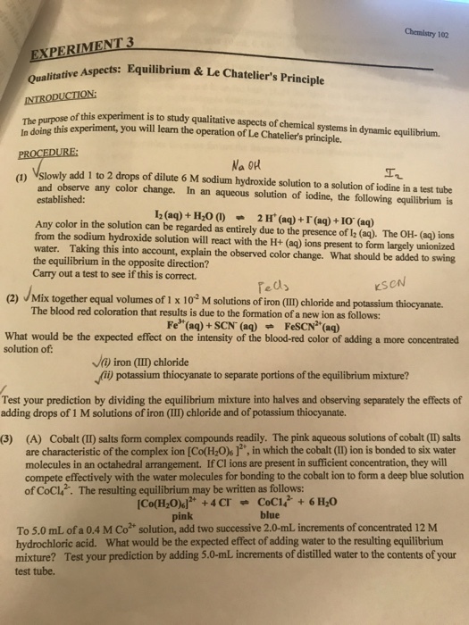 Chemistry 102 EXPERİMENT3 Equilibrium& Le Chateliers Principle tive Qualita of this experiment is to study qualitative aspects of chemical systems in dynamic equilibrium. in doing this experiment, you will learm the operation of Le Chateliers principle. n Vslowly add 1 to 2 drops of dilute 6 M sodium hydroxide solution to a solution of iodine in a test tube and observe any color change. In an aqueous solution of iodine, the following equilibrium is established 12(aq)+ H200 2 H (aq)+I (aq) + I0 (aq) Any color in the solution can be regarded as entirely due to the presence of 2 (aq). The OH- (aq) ions from the sodium hydroxide solution will react with the H+ (a) ions present to form largely unionizerd water. Taking this into account, explain the observed color change. What should be added to swing the equilibrium in the opposite direction? Carry out a test to see if this is correct. eds KSCN (2) Mix together equal volumes of 1 x 102 M solutions of iron (III) chloride and potassium thiocyanate. The blood red coloration that results is due to the formation of a new ion as follows: Fe (aq)+SCN (aq)FeSCN(aq) What would be the expected effect on the intensity of the blood-red color of adding a more concentrated solution of: Ja iron (II) chloride potassium thiocyanate to separate portions of the equilibrium mixture? Test your prediction by dividing the equilibrium mixture into halves and observing separately the effects of adding drops of 1 M solutions of iron (III) chloride and of potassium thiocyanate. (3) (A) Cobalt (I) salts form complex compounds readily. The pink aqueous solutions of cobalt (I) salts are characteristic ofthe complex ion [Co(H2Ok广, in which the cobalt (II) ion is bonded to six water molecules in an octahedral arrangement. If Cl ions are present in sufficient concentration, they will compete effectively with the water molecules for bonding to the cobalt ion to form a deep blue solution of CoCl. The resulting equilibrium may be written as follows: pink blue To 5.0 mL of a 0.4 M Co solution, add two successive 2.0-mL increments of concentrated 12 M hydrochloric acid. What would be the expected effect of adding water to the resulting equilibrium mixture? Test your prediction by adding 5.0-mL increments of distilled water to the contents of your test tube.
