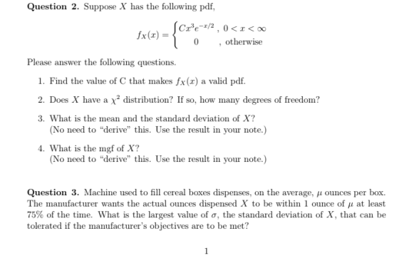 Question 2. Suppose X has the following pdf, , otherwise Please answer the following questions. 1. Find the value of C that makes fx(x) a valid pdf. 2. Does X have a distribution? If so, ho many degrees of freedom? 3. What is the mean and the standard deviation of X? (No need to derive this. Use the result in your note.) . What is the mgf of X? (No need to derive this. Use the result in your note.) Question 3. Machine used to fll cereal boxes dispenses, on the average, ounces per box. The manufacturer wants the actual ounces dispensed X to be within 1 ounce of ? at least 75% of the time. What is the largest value of ?, the standard deviation of X, that can be tolerated if the manufacturers objectives are to be met?