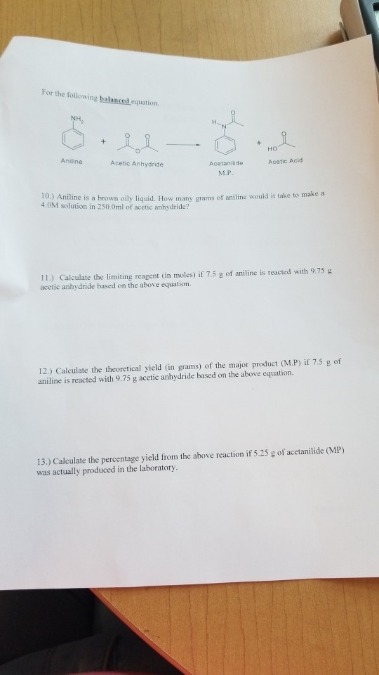 the following balanced equation. NH Aniline Acetanilide M.P Acetic Anhydride Acetic Acid 103 Aniine is a brown oily liquid. How many grams of aniline would i take to make a 4.0M solution in 250.0ml of acetic anhydride? 11.) Calculate the limiting reagent (in moles) if 7.5 g of aniline is reacted with 9.75 g acetic anhydride based on the above equation. 12.) Calculate the theoretical yield (in grams) of the major product (M.P) if 7.5 g of aniline is reacted with 9.75 g acetic anhydride based on the above equation. 13.) Calculate the percentage yield from the above reaction if 5.25 g of acetanilide (MP) was actually produced in the laboratory