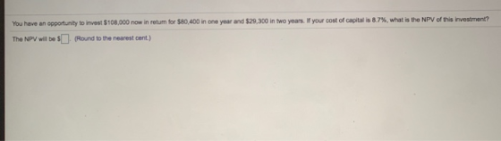 You have an opportunity to invest $108.000 now in return for $80,400 in one year and $29,300 in two years. If your cost of ca
