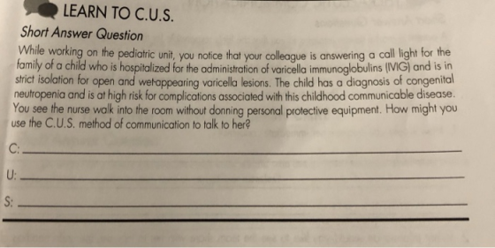 LEARN TO C.U.S Short Answer Question Whil e working on the pediatric unit, you notice that your colleaque is answering a call light for the family of a child who is hospitalized for the administration of varicella immunoglobulins (VIG) and is in strict isolation for open and wetappearing voricella lesions. The child has a diagnosis of congenital neutropenia and is at high risk for complications associated with this childhood communicable disease. You see the nurse walk into the room without donning personal protective equipment. How might you use the C.U.S. method of communication to talk to her? C: U: S:
