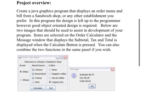 Project overview: Create a java graphics program that displays an order menu and bill from a Sandwich shop, or any other esta