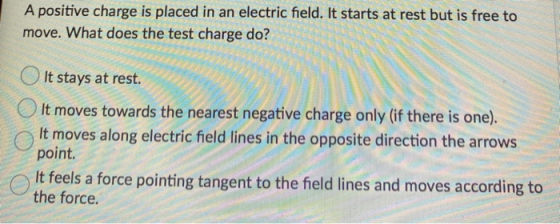 A positive charge is placed in an electric field. It starts at rest but is free to move. What does the test charge do? It sta