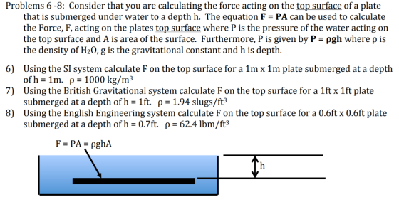 Problems 6-8: Consider that you are calculating the force acting on the top surface of a plate that is submerged under water to a depth h. The equation F PA can be used to calculate the Force, F, acting on the plates top surface where P is the pressure of the water acting on the top surface and A is area of the surface. Furthermore, P is given by P-ρgh where ρ is the density of H20, g is the gravitational constant and h is depth. 6) 7) 8) Using the SI system calculate F on the top surface for a 1mx 1m plate submerged at a depth of h-1m, ρ-1000 kg/m3 Using the British Gravitational system calculate F on the top surface for a 1ft x 1ft plate submerged at a depth of h 1ft. p-1.94 slugs/ft3 Using the English Engineering system calculate F on the top surface for a 0.6ft x 0.6ft plate submerged at a depth ofh 0.7ft. p 62.4 lbm/ft3