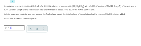 An analytical chemist is titrating 238.8 mL of a 1.200 M solution of benzoic acid (HCH CO2) with a 1.000 M solution of NaOH.