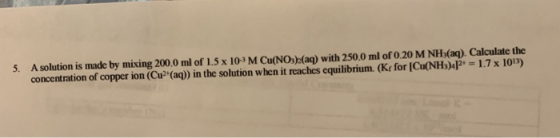 5. A solution is made by mixing 200.0 ml of 1.5 x 10-4 M Cu(NO3)(aq) with 250.0 ml of 0.20 M NH3(aq). Calculate the concentra