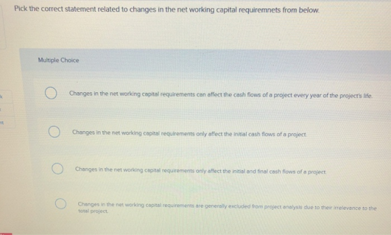 Pick the correct statement related to changes in the net working capital requiremnets from below Multiple Choice Changes in the net working capital requirements can offect the cash flows of a project every year of the projecs ife. Changes in the net working copital requirements only affect the initial cash flows of a project Changes in the net working capital requirements only affect the initial and final cash flows of a project Changes in the net working capital requirements are generally excluded from project analysis due to their irrelevance to the total project