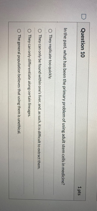 Question 10 1 pts In the past, what has been the primary problem of using adult stem cells in medicine? They replicate too qu