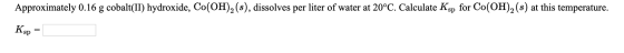 Approximately 0.16 g cobalt(II) hydroxide, Co(OH)2 (s), dissolves per liter of water at 20°C. Calculate Ksp for Co(OH)2 (s) a
