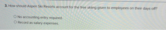 3. How should Aspen Ski Resorts account for the free skiing given to employees on their days oft? O No accounting entry requi