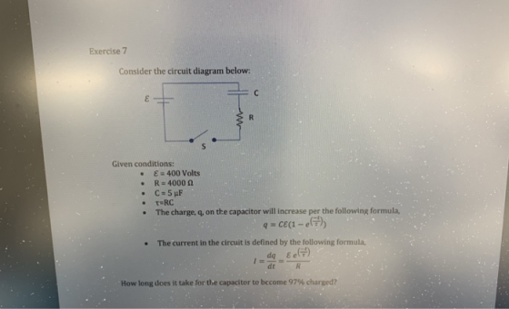 Exercise 7 Consider the circuit diagram below: Given conditions: . E 400 Volts R-4000 Ω * The charge, q, on the capacitor will increase per the following formula, . The current in the circuit is defined by the following formula, dt How long does it take for the capacitor to become 97% charged?