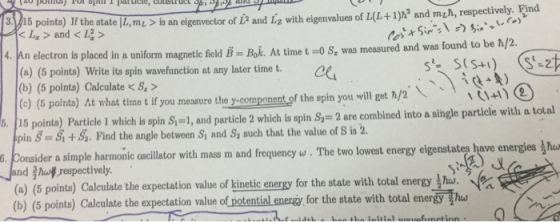 the state IL,tni is an eigenvestor of i and izg with eigeanvalues of +1) and mzh, respectively. Find L>and<I2> n electron is placed in a uniform magnetic field B Bok. At time t O S, was measured and was found to be h/2. (a) (5 points) Write its spin wavefunction at any later time t. (b) (5 points) Calculate < S () (5 pointa) At what time t if you mensure the y component of the spin you will get h/2 15 points Particle l which is spin S =, and particle 2 which is spin S-2 are combined into a single particle with a total pin SSi+S. Find the angle between Sy and Sa such that the value of S is 2. dera simple harmonic oscillator with mass m and frequency ω hut-respectively The two lowest energy eiger state have energies s or Jed (a) (5 points) Calculate the expectation value of kinetic energy for the state with total (b) (5 points) Calculate the expectation value of potential energy for the state with total energy T