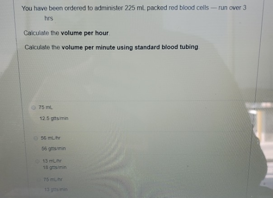 You have been ordered to administer 225 mL packed red blood cells - run over 3 hrs Calculate the volume per hour. Calculate t
