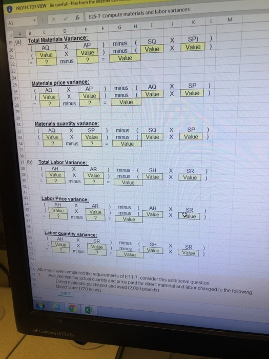 Becarefu-files from the Internet 钅 PROTECTEDVIEW 11 E25-7 Compute materials and labor variances | v 丘 ▼ A1 G H X AP ) minus ( SQ : X-SP)-) 21 Vaue X Valueminus Value X Value) (a) Total Materials Variance: ? minusValue 23 AQXAP minusAQX SP) X | Value!) minus ( | Value IX 「Value! ) 25 Materials price variance: 271 :(Nalue minus ? Value 28 1 Materials quantity variance Value X Value minus Value X Value ? I minus l ? value ! 36 b) Total Labor Variance 39Value XV manus L-2 ] I Value 3 Labor Price variance: ValueXVaeminus ValueXalue) minusValue Labor quantity variance AH (1 Value ) minus ( SH.., X SR ) X Value! ) minus s After you have completed the requirements of E11-7, consider this additional question 1. Assume that the actual quantity and price paid for direct material and labor changed to the following Direct matenals purchased and used (2,000 pounds) Direct labor (720 hours) E25-7 LE2202