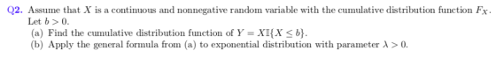 Q2. Assume that X is a continuous and nonnegative random variable with the cumulative distribution function Fx. Let b > 0 a) Find the cumulative distribution function ofY -XKX< (b) Apply the general formula fron (a) to exponential distribution with parameter > 0.