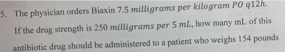 5. The physician orders Biaxin 7.5 milligrams per kilogram PO q12h. If the drug strength is 250 milligrams per 5 mL, how many