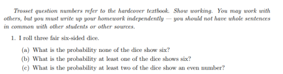 Trosset question numbers refer to the hardcover tertbook. Show working. You may work with others, but you must write up your homework independently -you should not have whole sentences in common with other students or other sources 1. I roll three fair six-sided dice. (a) What is the probability none of the dice show six? b) What is the probability at least one of the dice shows six? (c) What is the probability at least two of the dice show an even number?