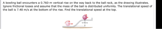 A bowling ball encounters a 0.760-m vertical rise on the way back to the ball rack, as the drawing illustrates. Ignore fricti