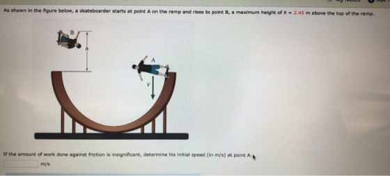 As shown In the figure below, a skateboarder starts at point A on the ramp and rises to point B, a maximum height of h 2.45 m