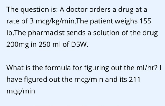 The question is: A doctor orders a drug at a rate of 3 mcg/kg/min.The patient weighs 155 lb.The pharmacist sends a solution of the drug 200mg in 250 ml of D5W What is the formula for figuring out the ml/hr? l have figured out the mcg/min and its 211 mcg/min