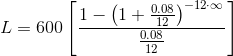 L=600\left[\frac{1-\left(1+\frac{0.08}{12}\right)^{-12\cdot \infty }}{\frac{0.08}{12}}\right]