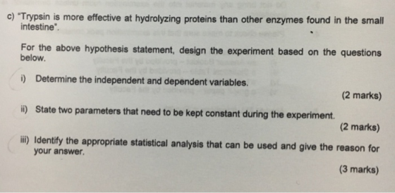 c) Trypsin is more effective at hydrolyzing proteins than other enzymes found in the small intestine For the above hypothesis statement, design the experiment based on the questions below. i) Determine the independent and dependent variables (2 marks) (2 marks) i) Identify the appropriate statistical analysis that can be used and give the reason for (3 marks) i) State two parameters that need to be kept constant during the experiment. your answer