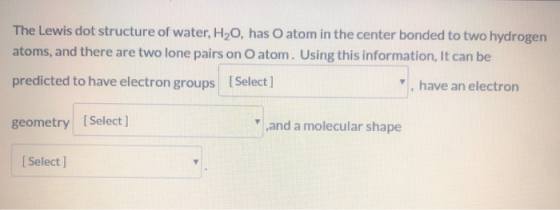 The Lewis dot structure of water, H2O, has O atom in the center bonded to two hydrogen atoms, and there are two lone pairs on