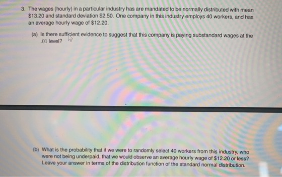 3. The wages (hourly) in a particular industry has are mandated to be normally distributed with mean $13.20 and standard devi