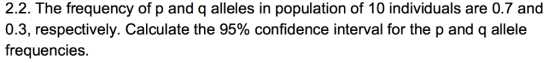 2.2. The frequency of p and q alleles in population of 10 individuals are 0.7 and 0.3, respectively. Calculate the 95% confidence interval for the p and q allele frequencies