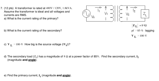 7. (12 pts) A transformer is rated at 480V / 120V, 1.8kVA. Assume the transformer is ideal and all voltages and currents are