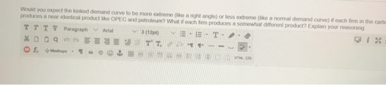 Would you expect the kinked demand curve to be more extreme (like a night angle) or less extreme (like a normal demand curve) if each firm in the carte produces a near-identical product like OPEC and petroleum? What if each firm produces a somewhat different product? Explain your reasoning TH