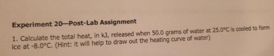 Experiment 20—Post-Lab Assignment 1. Calculate the total heat, in kj, released when 50.0 grams of water at 25.0°C is cooled t