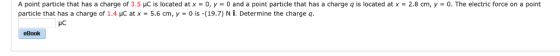 A point particle that has a charge of 3.5 HC is located at x-o,y-0 and a point particle that has a charge q is located at x-2.8 cm, y-0. The electric force on a point particle that has a charge of 1.4 μC atx-5.6 cm, γ-0 is-(19.7) N Î, Determine the charge q HC eBook