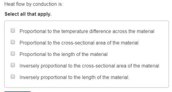 Heat flow by conduction is Select all that apply. Proportional to the temperature difference across the material Proportional to the cross-sectional area of the material Proportional to the length of the material Inversely proportional to the cross-sectional area of the material O O Inversely proportional to the length of the material.