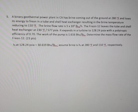 5. A binary geothermal power plant in CA has brine coming out of the ground at 280 °F and loses its energy to freon in a tube
