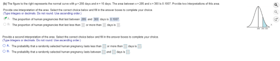 (b) The figure to the right represents the normal curve with μ-266 days and σ 16 days. The area between x-285 and x-300 is 0.1007. Provide two interpretations of this area Provide one interpretation of the area. Select the correct choice below and fill in the answer boxes to complete your choice. Type integers or decimals. Do not round. Use ascending order.) A. The proportion of human pregnancies that last between 285 and 300 days is 0.1007 OB. The proportion of human pregnancies that last less than or more than days is Provide a second interpretation of the area. Select the correct choice below and fill in the answer boxes to complete your choice Type integers or decimals. Do not round. Use ascending order) A. The probability that a randomly selected human pregnancy lasts less than OB. The probability that a randomly selected human pregnancy lasts between or more than days is and days is