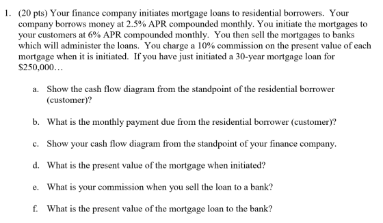 1. (20 pts) Your finance company initiates mortgage loans to residential borrowers. Your company borrows money at 2.5% APR co