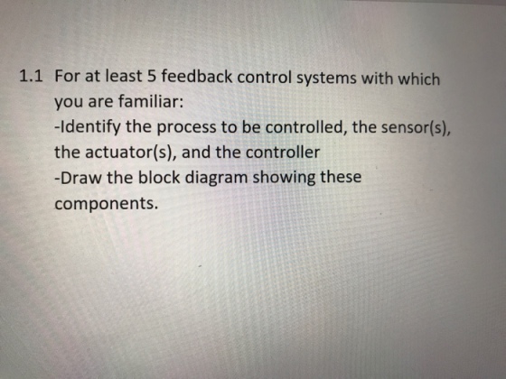 1.1 For at least 5 feedback control systems with which you are familiar: -Identify the process to be controlled, the sensor(s), the actuator(s), and the controller -Draw the block diagram showing these components.
