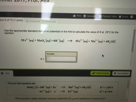 e Print calcula Periodic Table Ebook tion 5 of 15 (1 point) % Incorrect-x Incorrect Use the appropriate standard reduction potentials in the hint to calculate the value of K at 25℃ for the reaction: 5Fe2 + (aq)+Mno, (aq) + 8H + (aq) 5Fe3 + (aq) + Mn2+(aq) +4H20() → Number e Hint Check Answ View Solution The two half-reactions are: MnO. (s) + 811 . (aq) + 5e- e- Mn(aq) + 4H20() Fe2+(aq) E.-1.507V E-0.770v → Fe(aq) + → What equation relates standard reduction potentials (E cet) and equilibrium constants (K)7