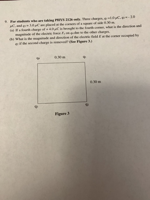 For students who are taking PHYS 2126 only. Three charges, q-1.0HC, q-2.0 μΟ. and qjs 3.01C are placed at the corners of a square of side 0.30 m. (a) If a fourth charge of + 4.011C is brought to the fourth corner, what is the direction and 9. magnitude of the electric force Fe on qs due to the other charges. (b) What is the magnitude and direction of the electric field E at the corner occupied by g2 if the second charge is removed? (See Figure 3.) 0.30 m qi 0.30 m 43 92 Figure 3