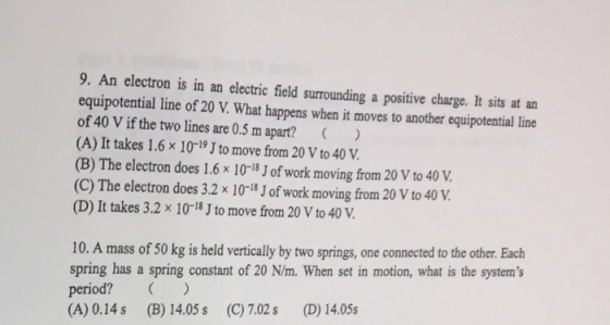 9. An electron is in an electric field surrounding a positive charge. It sits at an equipotential line of 20 V. What happens when it moves to another equipotential line of 40 V if the two lines are 0.5 m apart? ) (A) It takes 1.6x 10-19 J to move from 20 V to 40 V (B) The electron does 1.6 × 10-18 J of work moving from 20 V to 40 V. (C) The electron does 3.2 x 10-18J of work moving from 20 V to 40 V (D) It takes 3.2x 10-18 J to move from 20 V to 40 V 10. A mass of 50 kg is held vertically by two springs, one connected to the other. Each spring has a spring constant of 20 N/m. When set in motion, what is the systems period? ) (A) 0.14 s (B) 14.05 s (C) 7.02 s (D) 14.05s