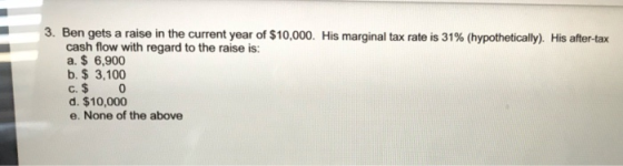 3. Ben gets a raise in the current year of $10,000. His marginal tax rate is 31% (hypothetically). His after-tax cash flow wi