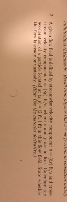 intinit 2. A given flow field is defined by streamwise velocity component u - (&x) ft/s and cross- strean velocity cornponent v = (Sy) ft/s, where x and y are in feet. Calculate the acceleration of a particle located at (x, y) (2 ft, 1 ft) in this flow field. State whether the flow is steady or unsteady. (Hint: Use the material derivative.) ?