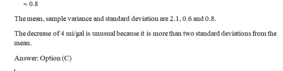 Themean, sample variance and standard deviation are 2.1,0.6 and 0.8. The decrease of 4 mi/gal is unusual because it is more than two standard deviations from the mean Answer: Option (C)
