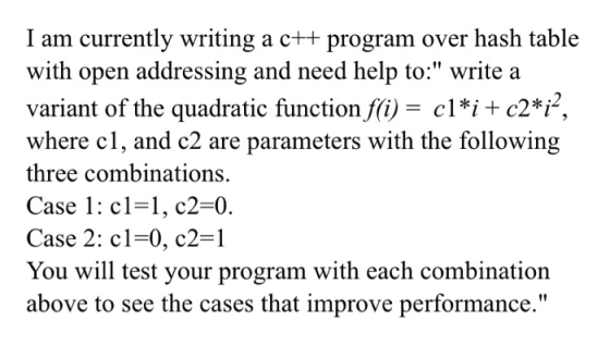 I am currently writing a c++ program over hash table with open addressing and need help to: write a variant of the quadratic function f(i)- cl*i + c2*i, where cl, and c2 are parameters with the following three combinations. Case 1: cl-1, c2-0. Case 2: cl-0, c2-1 You will test your program with each combination above to see the cases that improve performance.