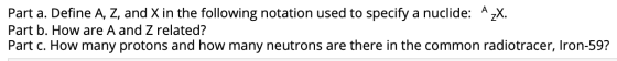 Part a. Define A, Z, and X in the following notation used to specify a nuclide: A zX. Part b. How are A and Z related? Part c