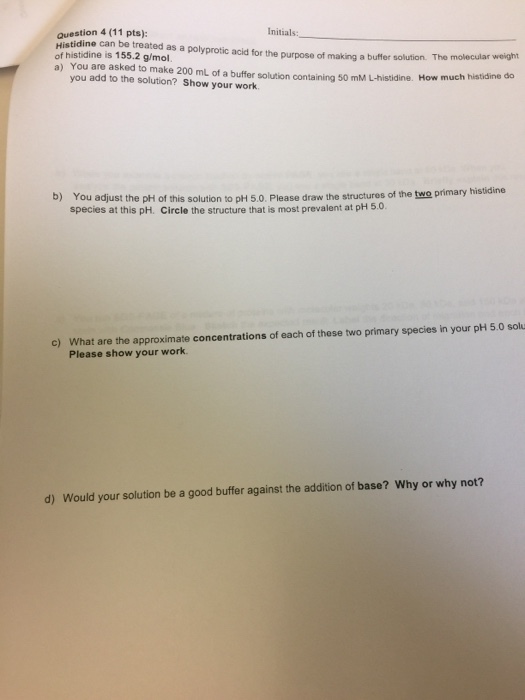 Question 4 (11 pts) of can be treated as a polyprotic acid for the purpose of making a buffer solution. The molecular weight histidine is 155.2 g/mol. a) You are asked to make 200 mL of a buffer solution containing 50 mM How much histidine do you add to the solution? Show your istidine. work. b) You adjust the pH of this solution to pH 5.0. Please draw the structures of the two primary histid species at this pH. circle the structure that is most prevalent at pH c) What are the approximate concentrations of each of these two primary species in your pH 5.0 solu Please show your work. d) Would your solution be a good buffer against the addition of base? Why or why not?