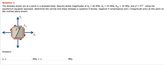 Question 2 The stresses shown act at a point in a stressed body. Assume stress magnitudes of Sx-83 MPa, Sy-54 MPa, Sxy-33 MPa