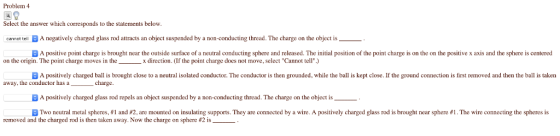 Problem 4 Select the answer which corresponds to the statements below cemat ten A negatively charged glass rod atracts an object suspended by a non-conducting thread. The charge on the object is A positive point charge is brought near the outside surface of a neutral conducting sphere and released. The initial position of the point charge is on the on the positive x axis and the sphere is centered A positively charged ball is brought close to a neutral isolated conductor. The conductor is then grounded, while the ball is kept close. If the ground connection is first removed and then the ball is taken A positively charged glass rod repels an object suspended by a non-conducting thread. The charge on the object is on the origin. The point charge moves in the_x direction. (If the point charge does not move, select Cannot tell) away, the conductor has acharge Two neutral metal spheres l and #2, are mounted on insulating s pports They are connectedy 1 re. A positive char e g a s ro is brought near here he wreconnecting the pher is removed and the charged rod is then taken away. Now the charge on sphere #2 is